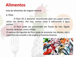 Alimentos
Lista de alimentos de origem mineral
6. Flúor
O flúor (F) é bastante reconhecido pelo seu papel contra
cáries nos dentes. Por isso, muitas vezes é adicionado à água
potável.
O flúor pode ser encontrado em frutos do mar, fígado
bovino, verduras, arroz e feijão.
O excesso da ingestão de flúor pode se acumular nos dentes, sob a
superfície do esmalte e dá origem a manchas brancas.
 