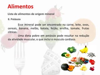 Alimentos
Lista de alimentos de origem mineral
8. Potássio
Esse mineral pode ser encontrado na carne, leite, ovos,
cereais, banana, melão, batata, feijão, ervilha, tomate, frutas
cítricas.
Uma dieta pobre em potássio pode resultar na redução
da atividade muscular, o que inclui o músculo cardíaco.
 