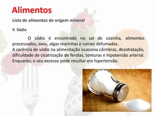 Alimentos
Lista de alimentos de origem mineral
9. Sódio
O sódio é encontrado no sal de cozinha, alimentos
processados, ovos, algas marinhas e carnes defumadas.
A carência de sódio na alimentação ocasiona câimbras, desidratação,
dificuldade de cicatrização de feridas, tonturas e hipotensão arterial.
Enquanto, o seu excesso pode resultar em hipertensão.
 