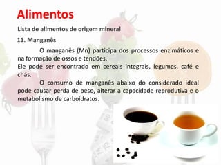 Alimentos
Lista de alimentos de origem mineral
11. Manganês
O manganês (Mn) participa dos processos enzimáticos e
na formação de ossos e tendões.
Ele pode ser encontrado em cereais integrais, legumes, café e
chás.
O consumo de manganês abaixo do considerado ideal
pode causar perda de peso, alterar a capacidade reprodutiva e o
metabolismo de carboidratos.
 