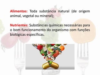 Alimentos: Toda substância natural (de origem
animal, vegetal ou mineral);
Nutrientes: Substâncias químicas necessárias para
o bom funcionamento do organismo com funções
biológicas específicas.
 