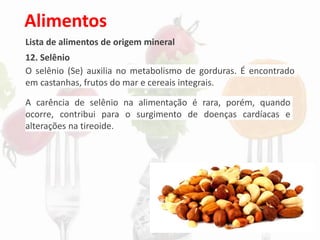 Alimentos
Lista de alimentos de origem mineral
12. Selênio
O selênio (Se) auxilia no metabolismo de gorduras. É encontrado
em castanhas, frutos do mar e cereais integrais.
A carência de selênio na alimentação é rara, porém, quando
ocorre, contribui para o surgimento de doenças cardíacas e
alterações na tireoide.
 