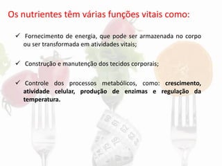 Os nutrientes têm várias funções vitais como:
✓ Fornecimento de energia, que pode ser armazenada no corpo
ou ser transformada em atividades vitais;
✓ Construção e manutenção dos tecidos corporais;
✓ Controle dos processos metabólicos, como: crescimento,
atividade celular, produção de enzimas e regulação da
temperatura.
 