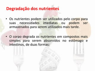 Degradação dos nutrientes
• Os nutrientes podem ser utilizados pelo corpo para
suas necessidades imediatas ou podem ser
armazenados para serem utilizados mais tarde.
• O corpo degrada os nutrientes em compostos mais
simples para serem absorvidos no estômago e
intestinos, de duas formas:
 