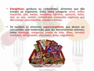 • Energéticos; gorduras ou carboidratos, alimentos que dão
energia ao organismo. Estão nesta categoria: arroz, milho,
macarrão, pão, batata, mandioca, farinhas, açúcares, bolos,
mel, ou seja, contém carboidratos compostos orgânicos que
dão energia para trabalhar, estudar e brincar.
• Há também os alimentos superenergéticos, que devem ser
consumidos com moderação, pois são extremamente calóricos,
como manteiga, margarina, creme de leite, óleos, sorvetes
cremosos, refrigerantes, chocolates, balas, salgadinhos.
 