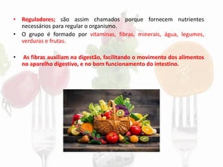 • Reguladores; são assim chamados porque fornecem nutrientes
necessários para regular o organismo.
• O grupo é formado por vitaminas, fibras, minerais, água, legumes,
verduras e frutas.
• As fibras auxiliam na digestão, facilitando o movimento dos alimentos
no aparelho digestivo, e no bom funcionamento do intestino.
 