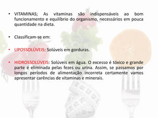 • VITAMINAS; As vitaminas são indispensáveis ao bom
funcionamento e equilíbrio do organismo, necessários em pouca
quantidade na dieta.
• Classificam-se em:
• LIPOSSOLÚVEIS: Solúveis em gorduras.
• HIDROSSOLÚVEIS: Solúveis em água. O excesso é tóxico e grande
parte é eliminada pelas fezes ou urina. Assim, se passamos por
longos períodos de alimentação incorreta certamente vamos
apresentar carências de vitaminas e minerais.
 