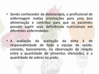 • Sendo conhecedor da dietoterapia, o profissional de
enfermagem realiza orientações para uma boa
alimentação e contribui para que os pacientes
possam suprir suas deficiências nutricionais em
diferentes enfermidades.
• A avaliação da aceitação da dieta é de
responsabilidade de toda a equipe de saúde;
consiste, basicamente, na observação da relação
entre a quantidade de alimentos oferecidos, e a
quantidade de sobras no prato.
 