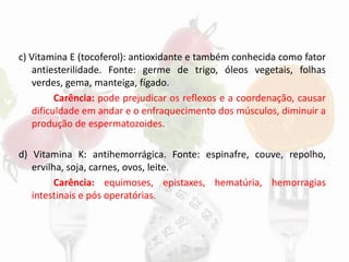 c) Vitamina E (tocoferol): antioxidante e também conhecida como fator
antiesterilidade. Fonte: germe de trigo, óleos vegetais, folhas
verdes, gema, manteiga, fígado.
Carência: pode prejudicar os reflexos e a coordenação, causar
dificuldade em andar e o enfraquecimento dos músculos, diminuir a
produção de espermatozoides.
d) Vitamina K: antihemorrágica. Fonte: espinafre, couve, repolho,
ervilha, soja, carnes, ovos, leite.
Carência: equimoses, epistaxes, hematúria, hemorragias
intestinais e pós operatórias.
 