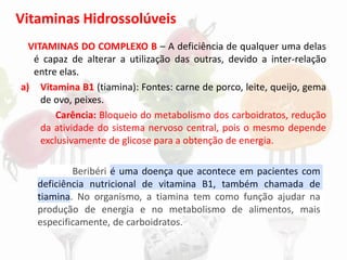 Vitaminas Hidrossolúveis
VITAMINAS DO COMPLEXO B – A deficiência de qualquer uma delas
é capaz de alterar a utilização das outras, devido a inter-relação
entre elas.
a) Vitamina B1 (tiamina): Fontes: carne de porco, leite, queijo, gema
de ovo, peixes.
Carência: Bloqueio do metabolismo dos carboidratos, redução
da atividade do sistema nervoso central, pois o mesmo depende
exclusivamente de glicose para a obtenção de energia.
Beribéri é uma doença que acontece em pacientes com
deficiência nutricional de vitamina B1, também chamada de
tiamina. No organismo, a tiamina tem como função ajudar na
produção de energia e no metabolismo de alimentos, mais
especificamente, de carboidratos.
 