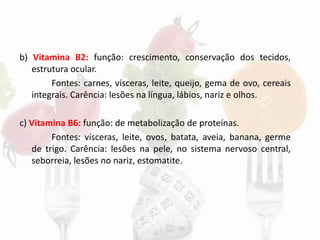 b) Vitamina B2: função: crescimento, conservação dos tecidos,
estrutura ocular.
Fontes: carnes, vísceras, leite, queijo, gema de ovo, cereais
integrais. Carência: lesões na língua, lábios, nariz e olhos.
c) Vitamina B6: função: de metabolização de proteínas.
Fontes: vísceras, leite, ovos, batata, aveia, banana, germe
de trigo. Carência: lesões na pele, no sistema nervoso central,
seborreia, lesões no nariz, estomatite.
 