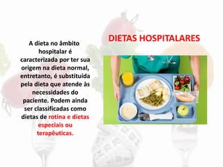 DIETAS HOSPITALARES
A dieta no âmbito
hospitalar é
caracterizada por ter sua
origem na dieta normal,
entretanto, é substituída
pela dieta que atende às
necessidades do
paciente. Podem ainda
ser classificadas como
dietas de rotina e dietas
especiais ou
terapêuticas.
 