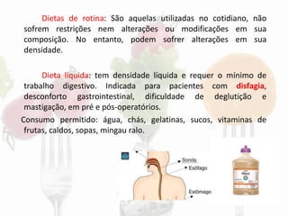 Dietas de rotina: São aquelas utilizadas no cotidiano, não
sofrem restrições nem alterações ou modificações em sua
composição. No entanto, podem sofrer alterações em sua
densidade.
Dieta líquida: tem densidade líquida e requer o mínimo de
trabalho digestivo. Indicada para pacientes com disfagia,
desconforto gastrointestinal, dificuldade de deglutição e
mastigação, em pré e pós-operatórios.
Consumo permitido: água, chás, gelatinas, sucos, vitaminas de
frutas, caldos, sopas, mingau ralo.
 