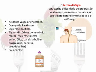 O termo disfagia
caracteriza dificuldade de progressão
do alimento, ou mesmo da saliva, no
seu trajeto natural entre a boca e o
estômago.
• Acidente vascular encefálico.
• Doença de Parkinson.
• Esclerose múltipla.
• Alguns distúrbios do neurônio
motor (esclerose lateral
amiotrófica, paralisia bulbar
progressiva, paralisia
pseudobulbar)
• Poliomielite
 