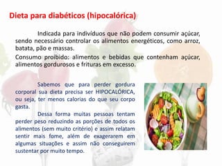 Dieta para diabéticos (hipocalórica)
Indicada para indivíduos que não podem consumir açúcar,
sendo necessário controlar os alimentos energéticos, como arroz,
batata, pão e massas.
Consumo proibido: alimentos e bebidas que contenham açúcar,
alimentos gordurosos e frituras em excesso.
Sabemos que para perder gordura
corporal sua dieta precisa ser HIPOCALÓRICA,
ou seja, ter menos calorias do que seu corpo
gasta.
Dessa forma muitas pessoas tentam
perder peso reduzindo as porções de todos os
alimentos (sem muito critério) e assim relatam
sentir mais fome, além de exagerarem em
algumas situações e assim não conseguirem
sustentar por muito tempo.
 