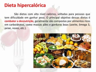 Dieta hipercalórica
São dietas com alto nível calórico, voltadas para pessoas que
tem dificuldade em ganhar peso. O principal objetivo dessas dietas é
combater a desnutrição, geralmente são compostas por alimentos ricos
em carboidratos, como massas pães e gorduras boas (azeite, ômega 3,
peixe, nozes, etc.).
 