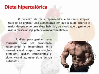 Dieta hipercalórica
A dieta para ganhar massa
muscular deve ser balanceada,
respeitando a importância e a
necessidade do corpo com relação a
proteínas, lipídios, carboidratos e,
claro, vitaminas, minerais e demais
nutrientes.
O conceito da dieta hipercalórica é bastante simples:
trata-se de praticar uma alimentação em que o saldo calórico é
maior do que o de uma dieta habitual, de modo que o ganho de
massa muscular seja potencializado com eficácia.
 