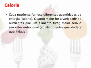 Caloria
• Cada nutriente fornece diferentes quantidades de
energia (caloria). Quanto maior for a variedade de
nutrientes que um alimento tiver, maior será o
seu valor nutricional (equilíbrio entre qualidade e
quantidade).
 