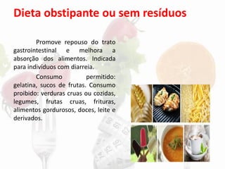 Dieta obstipante ou sem resíduos
Promove repouso do trato
gastrointestinal e melhora a
absorção dos alimentos. Indicada
para indivíduos com diarreia.
Consumo permitido:
gelatina, sucos de frutas. Consumo
proibido: verduras cruas ou cozidas,
legumes, frutas cruas, frituras,
alimentos gordurosos, doces, leite e
derivados.
 