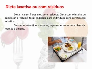 Dieta laxativa ou com resíduos
Dieta rica em fibras e ou com resíduos. Dieta com o intuito de
aumentar o volume fecal. Indicada para indivíduos com constipação
intestinal.
Consumo permitido: verduras, legumes e frutas como laranja,
mamão e ameixa.
 
