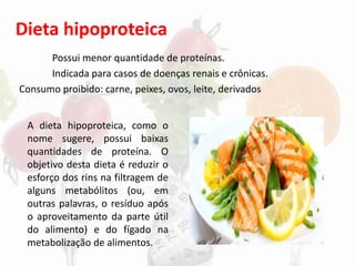 Dieta hipoproteica
Possui menor quantidade de proteínas.
Indicada para casos de doenças renais e crônicas.
Consumo proibido: carne, peixes, ovos, leite, derivados
A dieta hipoproteica, como o
nome sugere, possui baixas
quantidades de proteína. O
objetivo desta dieta é reduzir o
esforço dos rins na filtragem de
alguns metabólitos (ou, em
outras palavras, o resíduo após
o aproveitamento da parte útil
do alimento) e do fígado na
metabolização de alimentos.
 