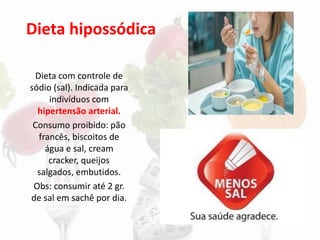 Dieta hipossódica
Dieta com controle de
sódio (sal). Indicada para
indivíduos com
hipertensão arterial.
Consumo proibido: pão
francês, biscoitos de
água e sal, cream
cracker, queijos
salgados, embutidos.
Obs: consumir até 2 gr.
de sal em sachê por dia.
 