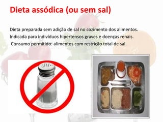 Dieta assódica (ou sem sal)
Dieta preparada sem adição de sal no cozimento dos alimentos.
Indicada para indivíduos hipertensos graves e doenças renais.
Consumo permitido: alimentos com restrição total de sal.
 