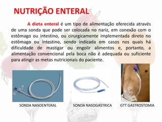 NUTRIÇÃO ENTERAL
A dieta enteral é um tipo de alimentação oferecida através
de uma sonda que pode ser colocada no nariz, em conexão com o
estômago ou intestino, ou cirurgicamente implementada direto no
estômago ou intestino, sendo indicada em casos nos quais há
dificuldade de mastigar ou engolir alimentos e, portanto, a
alimentação convencional pela boca não é adequada ou suficiente
para atingir as metas nutricionais do paciente.
SONDA NASOENTERAL SONDA NASOGASTRICA GTT GASTROSTOMIA
 