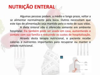 NUTRIÇÃO ENTERAL
Algumas pessoas podem, a médio e longo prazo, voltar a
se alimentar normalmente pela boca. Outros necessitam que
este tipo de alimentação seja mantido pelo o resto de suas vidas.
A dieta enteral não é oferecida somente em ambiente
hospitalar. Ela também pode ser usada em casa, aumentando o
contato com sua família e reduzindo os custos de hospitalização.
Através desta terapia nutricional, o paciente recebe
calorias e nutrientes importantes para recuperar ou manter o
estado nutricional.
 