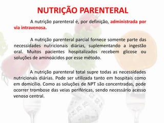 NUTRIÇÃO PARENTERAL
A nutrição parenteral é, por definição, administrada por
via intravenosa.
A nutrição parenteral parcial fornece somente parte das
necessidades nutricionais diárias, suplementando a ingestão
oral. Muitos pacientes hospitalizados recebem glicose ou
soluções de aminoácidos por esse método.
A nutrição parenteral total supre todas as necessidades
nutricionais diárias. Pode ser utilizada tanto em hospitais como
em domicílio. Como as soluções de NPT são concentradas, pode
ocorrer trombose das veias periféricas, sendo necessário acesso
venoso central.
 