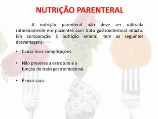 NUTRIÇÃO PARENTERAL
A nutrição parenteral não deve ser utilizada
rotineiramente em pacientes com trato gastrointestinal intacto.
Em comparação à nutrição enteral, tem as seguintes
desvantagens:
• Causa mais complicações.
• Não preserva a estrutura e a
função do trato gastrointestinal.
• É mais cara.
 