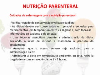 NUTRIÇÃO PARENTERAL
Cuidados de enfermagem com a nutrição parenteral:
- Verificar estado de conservação e validade da dieta;
- As dietas devem ser conservadas em geladeira exclusiva para
medicamentos, em temperatura entre 2 e 8 graus C, com todas as
informações do paciente e da solução;
- Usar técnicas assépticas durante a administração da dieta,
avaliando o nível de infusão e mantendo a precisão do
gotejamento;
- Assegurar que o acesso venoso seja exclusivo para a
administração da NP.
- Administrar a dieta em temperatura ambiente, ou seja, retirá-la
da geladeira com antecedência de 1 a 2 horas.
 