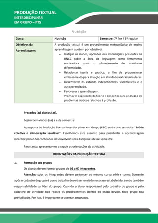 PRODUÇÃO TEXTUAL
INTERDISCIPLINAR
EM GRUPO – PTG
Nutrição
Curso: Nutrição Semestre: 7º flex / 8º regular
Objetivos da
Aprendizagem:
A produção textual é um procedimento metodológico de ensino
aprendizagem que tem por objetivos:
 Instigar os alunos, apoiados nas informações presentes na
BNCC sobre a área da linguagem como ferramenta
norteadora, para o planejamento de atividades
diferenciadas.
 Relacionar teoria e prática, a fim de proporcionar
embasamento para atuação em atividades extracurriculares.
 Desenvolver os estudos independentes, sistemáticos e o
autoaprendizado.
 Favorecer a aprendizagem.
 Promover a aplicação da teoria e conceitos para a solução de
problemas práticos relativos à profissão.
Prezados (as) alunos (as),
Sejam bem-vindos (as) a este semestre!
A proposta de Produção Textual Interdisciplinar em Grupo (PTG) terá como temática “Saúde
coletiva e alimentação saudável”. Escolhemos este assunto para possibilitar a aprendizagem
interdisciplinar dos conteúdos desenvolvidos nas disciplinas desse semestre.
Para tanto, apresentamos a seguir as orientações da atividade.
ORIENTAÇÕES DA PRODUÇÃO TEXTUAL
1. Formação dos grupos
Os alunos devem formar grupos de 02 a 07 integrantes.
Atenção: todos os integrantes devem pertencer ao mesmo curso, série e turma. Somente
após o cadastro do grupo é que o trabalho deverá ser enviado no prazo estabelecido, sendo também
responsabilidade do líder do grupo. Quando o aluno responsável pelo cadastro do grupo e pelo
cadastro de atividade não realiza os procedimentos dentro do prazo devido, todo grupo fica
prejudicado. Por isso, é importante se atentar aos prazos.
TEMOS A PRONTA ENTREGA
WhatsApp: (91) 98764-0830
E-mail:direcionamentouniversitario@gmail.com
 