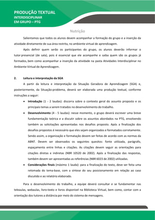 PRODUÇÃO TEXTUAL
INTERDISCIPLINAR
EM GRUPO – PTG
Nutrição
Salientamos que todos os alunos devem acompanhar a formação do grupo e a inserção da
atividade diretamente de sua área restrita, no ambiente virtual de aprendizagem.
Após definir quem serão os participantes do grupo, os alunos deverão informar o
tutor presencial (de sala), pois é essencial que ele acompanhe e saiba quem são os grupos já
formados, bem como acompanhar a inserção da atividade na pasta Atividades Interdisciplinar no
Ambiente Virtual de Aprendizagem.
2. Leitura e interpretação da SGA
A partir da leitura e interpretação da Situação Geradora de Aprendizagem (SGA) e,
posteriormente, da Situação-problema, deverá ser elaborada uma produção textual, conforme
instruções a seguir:
 Introdução (1 - 2 laudas): discorra sobre o contexto geral do assunto proposto e os
principais temas a serem tratados no desenvolvimento do trabalho.
 Desenvolvimento (4 - 5 laudas): nesse momento, o grupo deverá escrever uma breve
fundamentação teórica e a discutir sobre os assuntos abordados na PTG, envolvendo
também as solicitações apresentadas nos desafios proposto. Após a finalização dos
desafios propostos é necessário que eles sejam organizados e formatados corretamente.
Sendo assim, a organização e formatação devem ser feitas de acordo com as normas da
ABNT. Devem ser observados os seguintes quesitos: fonte utilizada, parágrafo,
espaçamento entre linhas e citações. As citações devem seguir as orientações para
citações diretas e indiretas (NBR 10520 de 2002). Após a finalização das respostas,
também devem ser apresentadas as referências (NBR 6023 de 2002) utilizadas.
 Considerações finais (máximo 1 lauda): para a finalização do texto, deve ser feita uma
retomada do tema-base, com a síntese do seu posicionamento em relação ao caso
discutido e ao relatório elaborado.
Para o desenvolvimento do trabalho, a equipe deverá consultar e se fundamentar nas
teleaulas, webaulas, livro-texto e livros disponível na Biblioteca Virtual, bem como, contar com a
orientação dos tutores a distância por meio do sistema de mensagens.
TEMOS A PRONTA ENTREGA
WhatsApp: (91) 98764-0830
E-mail:direcionamentouniversitario@gmail.com
 