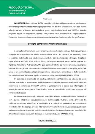 PRODUÇÃO TEXTUAL
INTERDISCIPLINAR
EM GRUPO – PTG
Nutrição
IMPORTANTE: Após a leitura da SGA e devidas reflexões, elaborem um texto que integre e
relacione os pontos levantados na situação-problema e nos desafios apresentados. Para isso, busque
soluções para os problemas apresentados a seguir, mas, lembrem-se de que TODOS os desafios
propostos devem ser respondidos fazendo a relação entre a SGA apresentada e a respectiva teoria.
Portanto, é fundamental apresentar poder argumentativo e boa fundamentação das justificativas.
SITUAÇÃO GERADORA DE APRENDIZAGEM (SGA)
A transição nutricional vem acarretando importantes alterações ao longo do tempo, atingindo
a população independente de idade, sexo ou classe social. Ao constatar tal evidência, faz-se
necessária a mobilização para a determinar prioridades para a definição de estratégias de ação de
saúde pública (ESCODA, 2002; SOUZA, 2010). Um suporte essencial para a saúde coletiva é a
Vigilância Alimentar e Nutricional (VAN) que realiza atividades de monitoramento, prevenção e
controle de doenças relacionadas com condições alimentares e nutricionais. Para aplicação da VAN,
aplica-se procedimentos de avaliação antropométrica e de consumo alimentar, e os dados coletados
são consolidados no Sistema de Vigilância Alimentar e Nutricional (SISVAN) (BRASIL, 2021).
Os sistemas de informação em saúde possibilitam o conhecimento da situação da saúde
coletiva, e no Brasil o Ministério da Saúde utiliza o SISVAN para o monitoramento das condições
nutricionais e alimentares. O SISVAN viabiliza o gerenciamento e acesso das informações da
população atendida em todas as fases da vida, povos e comunidades tradicionais e grupos sob
vulnerabilidade social.
Promover uma alimentação adequada e saudável reflete a preocupação com a prevenção e
com o cuidado integral dos agravos relacionados à alimentação e nutrição, como a prevenção das
carências nutricionais específicas, a desnutrição e a redução da prevalência do sobrepeso e
obesidade, além das Doenças Crônicas Não Transmissíveis (DCNT). Portanto, estratégias que buscam
melhorar a qualidade de vida dos indivíduos e coletividades, são potencializadas pela articulação dos
diferentes setores da saúde, com destaque ao nutricionista (LARA; NATACCI, 2018).
SITUAÇÃO-PROBLEMA
TEMOS A PRONTA ENTREGA
WhatsApp: (91) 98764-0830
E-mail:direcionamentouniversitario@gmail.com
 
