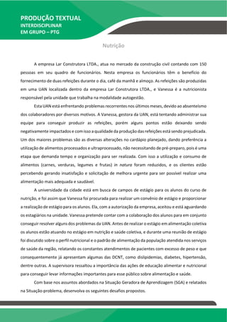 PRODUÇÃO TEXTUAL
INTERDISCIPLINAR
EM GRUPO – PTG
Nutrição
A empresa Lar Construtora LTDA., atua no mercado da construção civil contando com 150
pessoas em seu quadro de funcionários. Nesta empresa os funcionários têm o benefício do
fornecimento de duas refeições durante o dia, café da manhã e almoço. As refeições são produzidas
em uma UAN localizada dentro da empresa Lar Construtora LTDA., e Vanessa é a nutricionista
responsável pela unidade que trabalha na modalidade autogestão.
Esta UAN está enfrentando problemas recorrentes nos últimos meses, devido ao absenteísmo
dos colaboradores por diversos motivos. A Vanessa, gestora da UAN, está tentando administrar sua
equipe para conseguir produzir as refeições, porém alguns pontos estão deixando sendo
negativamente impactados e com isso a qualidade da produção das refeições está sendo prejudicada.
Um dos maiores problemas são as diversas alterações no cardápio planejado, dando preferência a
utilização de alimentos processados e ultraprocessado, não necessitando de pré-preparo, pois é uma
etapa que demanda tempo e organização para ser realizada. Com isso a utilização e consumo de
alimentos (carnes, verduras, legumes e frutas) in natura foram reduzidos, e os clientes estão
percebendo gerando insatisfação e solicitação de melhora urgente para ser possível realizar uma
alimentação mais adequada e saudável.
A universidade da cidade está em busca de campos de estágio para os alunos do curso de
nutrição, e foi assim que Vanessa foi procurada para realizar um convênio de estágio e proporcionar
a realização de estágio para os alunos. Ela, com a autorização da empresa, aceitou e está aguardando
os estagiários na unidade. Vanessa pretende contar com a colaboração dos alunos para em conjunto
conseguir resolver alguns dos problemas da UAN. Antes de realizar o estágio em alimentação coletiva
os alunos estão atuando no estágio em nutrição e saúde coletiva, e durante uma reunião de estágio
foi discutido sobre o perfil nutricional e o padrão de alimentação da população atendida nos serviços
de saúde da região, relatando os constantes atendimentos de pacientes com excesso de peso e que
consequentemente já apresentam algumas das DCNT, como dislipidemias, diabetes, hipertensão,
dentre outras. A supervisora ressaltou a importância das ações de educação alimentar e nutricional
para conseguir levar informações importantes para esse público sobre alimentação e saúde.
Com base nos assuntos abordados na Situação Geradora de Aprendizagem (SGA) e relatados
na Situação-problema, desenvolva os seguintes desafios propostos.
TEMOS A PRONTA ENTREGA
WhatsApp: (91) 98764-0830
E-mail:direcionamentouniversitario@gmail.com
 