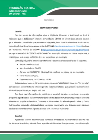 PRODUÇÃO TEXTUAL
INTERDISCIPLINAR
EM GRUPO – PTG
Nutrição
DESAFIOS PROPOSTOS
Desafio 1
Para ter acesso às informações sobre a Vigilância Alimentar e Nutricional no Brasil é
necessário que os dados sejam coletados e inseridos no SISVAN, em virtude desta etapa é possível
gerar relatórios consolidados que permitem a interpretação da situação alimentar e nutricional no
contexto coletivo. Desta forma, acesse o site do SISVAN (https://sisaps.saude.gov.br/sisvan/) e clique
em “Relatórios Públicos do SISVAN” (https://sisaps.saude.gov.br/sisvan/relatoriopublico/index),
para gerar o relatório de “ESTADO NUTRICIONAL” da população adulta da sua cidade. Importante, o
relatório que será gerado no SISVAN deve ser somente de um município.
Os filtros para gerar o relatório corretamente e desenvolver esse desafio são os seguintes:
 Ano de referência: 2021
 Mês de referência: TODOS
 Agrupar por: MUNICÍPIO – Na sequência escolha o seu estado e o seu município.
 Fases da vida: ADULTO
 Os demais filtros são TODOS ou TODAS.
Após selecionar todos os filtros necessários, no campo “VISUALIZAR” clique em “Ver em tela”.
Com os dados apresentados no relatório gerado, elabore uma tabela que apresente as informações
do Município, do Estado, da Região e do País.
Com base nas informações dos relatórios, é possível planejar, o monitorar o gerenciar
programas e políticas que buscam melhorar os resultados de estado nutricional e padrão de consumo
alimentar da população brasileira. Considere as informações do relatório gerado sobre o Estado
Nutricional da população adulta avaliada da sua cidade e desenvolva uma discussão sobre os dados
obtidos relacionando com os aspectos atuais e com a transição nutricional.
Desafio 2
A gestão de serviços de alimentação é uma das atividades do nutricionista que atua na área
de alimentação coletiva, além de fazer a gestão administrativa deve promover uma alimentação
 