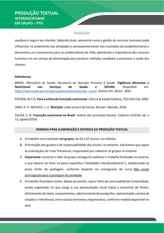 PRODUÇÃO TEXTUAL
INTERDISCIPLINAR
EM GRUPO – PTG
Nutrição
saudável e segura aos clientes. Sabendo disso, apresente como a gestão de recursos humanos pode
influenciar no andamento das atividades e consequentemente nos resultados do estabelecimento e
desenvolva um treinamento para os colaboradores da UAN, abordando a importância dos recursos
humanos em um serviço de alimentação para produzir refeições saudáveis e promover a saúde dos
clientes.
Referências
BRASIL. Ministério da Saúde. Secretaria de Atenção Primaria à Saúde. Vigilância Alimentar e
Nutricional nos Serviços de Saúde e SISVAN. Disponível em:
https://aps.saude.gov.br/ape/vigilanciaalimentar/van_sisvan. Acesso em: 28 jun. 2021.
ESCODA, M.S.Q. Para a crítica da transição nutricional. Ciência & Saúde Coletiva, 7(2):219-226, 2002.
LARA, R. S.; NATACCI, L. C. Nutrição: visão atual e do futuro. Barueri: Manole, 2018.
SOUZA, E. B. Transição nutricional no Brasil: análise dos principais fatores. Caderno UniFOA, ed. n
13, agosto/2010.
NORMAS PARA ELABORAÇÃO E ENTREGA DA PRODUÇÃO TEXTUAL
1. O trabalho será realizado em grupos, de 02 a 07 alunos, no máximo.
2. A formação dos grupos é de responsabilidade dos alunos; no entanto, solicitamos que sigam
as orientações do Tutor Presencial, responsável por cadastrar os grupos no sistema.
3. Importante: somente o líder do grupo conseguirá cadastrar o trabalho finalizado no sistema,
o que deverá ser feito na pasta específica (“atividades interdisciplinares”), obedecendo ao
prazo limite de postagem, conforme disposto no cronograma do curso. Não existe
prorrogação para a postagem da atividade.
4. O trabalho final deve conter, depois de pronto, capa e folha de rosto padrão da Universidade,
sendo organizado no que tange à sua apresentação visual (tipos e tamanhos de fontes,
alinhamento do texto, espaçamentos, adentramento de parágrafos, apresentação correta de
citações e referências, entre outros elementos importantes), conforme modelo disponível no
AVA.
 