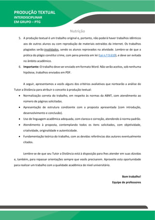 PRODUÇÃO TEXTUAL
INTERDISCIPLINAR
EM GRUPO – PTG
Nutrição
5. A produção textual é um trabalho original e, portanto, não poderá haver trabalhos idênticos
aos de outros alunos ou com reprodução de materiais extraídos da internet. Os trabalhos
plagiados serão invalidados, sendo os alunos reprovados na atividade. Lembre-se de que a
prática do plágio constitui crime, com pena prevista em lei (Lei n.º 9.610), e deve ser evitada
no âmbito acadêmico.
6. Importante: O trabalho deve ser enviado em formato Word. Não serão aceitos, sob nenhuma
hipótese, trabalhos enviados em PDF.
A seguir, apresentamos a vocês alguns dos critérios avaliativos que nortearão a análise do
Tutor a Distância para atribuir o conceito à produção textual:
 Normalização correta do trabalho, em respeito às normas da ABNT, com atendimento ao
número de páginas solicitadas.
 Apresentação de estrutura condizente com a proposta apresentada (com introdução,
desenvolvimento e conclusão).
 Uso de linguagem acadêmica adequada, com clareza e correção, atendendo à norma padrão.
 Atendimento à proposta, contemplando todos os itens solicitados, com objetividade,
criatividade, originalidade e autenticidade.
 Fundamentação teórica do trabalho, com as devidas referências dos autores eventualmente
citados.
Lembre-se de que seu Tutor a Distância está à disposição para lhes atender em suas dúvidas
e, também, para repassar orientações sempre que vocês precisarem. Aproveite esta oportunidade
para realizar um trabalho com a qualidade acadêmica de nível universitário.
Bom trabalho!
Equipe de professores
TEMOS A PRONTA ENTREGA
WhatsApp: (91) 98764-0830
E-mail:direcionamentouniversitario@gmail.com
 