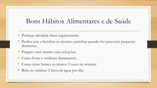 Bons Hábitos Alimentares e de Saúde
• Pratique atividade física regularmente;
• Prefira usar a bicicleta ou mesmo caminhar quando for percorrer pequenas
distâncias;
• Prepare você mesmo suas refeições;
• Coma frutas e verduras diariamente;
• Coma carne branca ao menos 3 vezes na semana;
• Beba no mínimo 2 litros de água por dia;
 