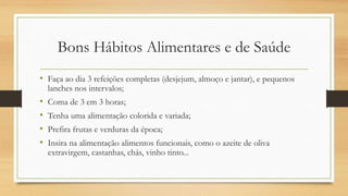 Bons Hábitos Alimentares e de Saúde
• Faça ao dia 3 refeições completas (desjejum, almoço e jantar), e pequenos
lanches nos intervalos;
• Coma de 3 em 3 horas;
• Tenha uma alimentação colorida e variada;
• Prefira frutas e verduras da época;
• Insira na alimentação alimentos funcionais, como o azeite de oliva
extravirgem, castanhas, chás, vinho tinto...
 