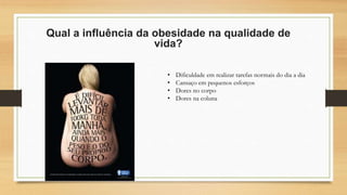 Qual a influência da obesidade na qualidade de
vida?
• Dificuldade em realizar tarefas normais do dia a dia
• Cansaço em pequenos esforços
• Dores no corpo
• Dores na coluna
 