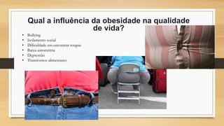 Qual a influência da obesidade na qualidade
de vida?
• Bullying
• Isolamento social
• Dificuldade em encontrar roupas
• Baixa autoestima
• Depressão
• Transtornos alimentares
 