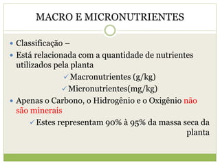 MACRO E MICRONUTRIENTES
 Classificação –
 Está relacionada com a quantidade de nutrientes
utilizados pela planta
 Macronutrientes (g/kg)
 Micronutrientes(mg/kg)
 Apenas o Carbono, o Hidrogênio e o Oxigênio não
são minerais
 Estes representam 90% à 95% da massa seca da
planta
 
