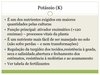Potássio (K)
 É um dos nutrientes exigidos em maiores
quantidades pelas culturas
 Função principal: ativador enzimático (+120
enzimas) – processos vitais da planta
 É um nutriente mais fácil de ser manejado no solo
(não sofre perdas – e nem transformações)
 Regulação da turgidez dos tecidos,resistência à geada,
seca e salinidade,abertura e fechamento dos
estômatos, resistência à moléstias e ao acamamento
 Ver tabela de fertilizantes
 