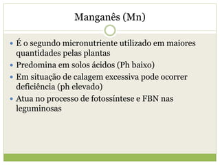 Manganês (Mn)
 É o segundo micronutriente utilizado em maiores
quantidades pelas plantas
 Predomina em solos ácidos (Ph baixo)
 Em situação de calagem excessiva pode ocorrer
deficiência (ph elevado)
 Atua no processo de fotossíntese e FBN nas
leguminosas
 