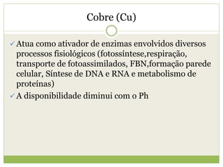 Cobre (Cu)
 Atua como ativador de enzimas envolvidos diversos
processos fisiológicos (fotossíntese,respiração,
transporte de fotoassimilados, FBN,formação parede
celular, Síntese de DNA e RNA e metabolismo de
proteínas)
 A disponibilidade diminui com o Ph
 