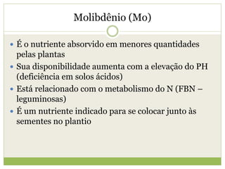 Molibdênio (Mo)
 É o nutriente absorvido em menores quantidades
pelas plantas
 Sua disponibilidade aumenta com a elevação do PH
(deficiência em solos ácidos)
 Está relacionado com o metabolismo do N (FBN –
leguminosas)
 É um nutriente indicado para se colocar junto às
sementes no plantio
 