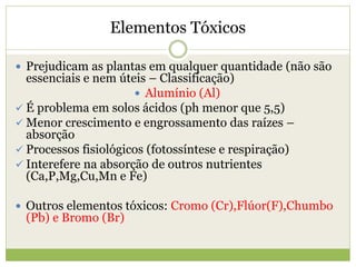 Elementos Tóxicos
 Prejudicam as plantas em qualquer quantidade (não são
essenciais e nem úteis – Classificação)
 Alumínio (Al)
 É problema em solos ácidos (ph menor que 5,5)
 Menor crescimento e engrossamento das raízes –
absorção
 Processos fisiológicos (fotossíntese e respiração)
 Interefere na absorção de outros nutrientes
(Ca,P,Mg,Cu,Mn e Fe)
 Outros elementos tóxicos: Cromo (Cr),Flúor(F),Chumbo
(Pb) e Bromo (Br)
 