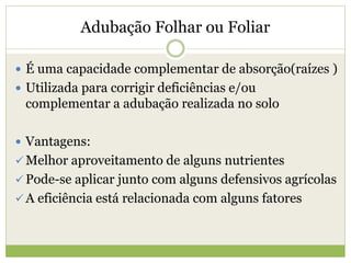 Adubação Folhar ou Foliar
 É uma capacidade complementar de absorção(raízes )
 Utilizada para corrigir deficiências e/ou
complementar a adubação realizada no solo
 Vantagens:
 Melhor aproveitamento de alguns nutrientes
 Pode-se aplicar junto com alguns defensivos agrícolas
 A eficiência está relacionada com alguns fatores
 